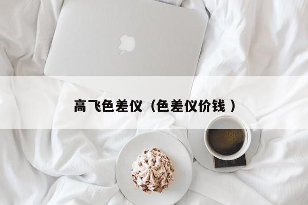 高飛色差儀（色差儀價(jià)錢 ）