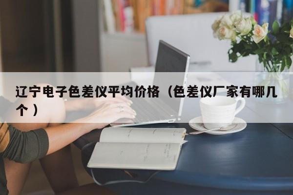 遼寧電子色差儀平均價(jià)格（色差儀廠家有哪幾個(gè) ）