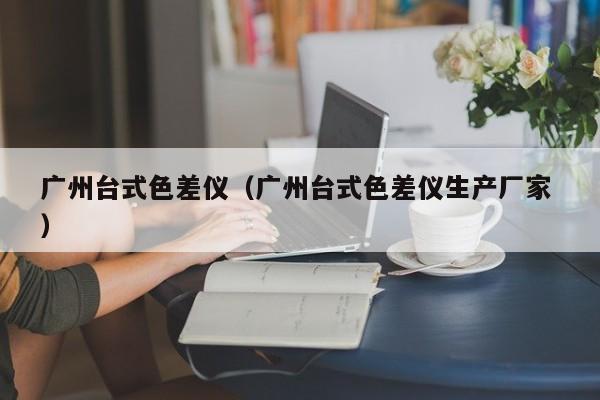 廣州臺(tái)式色差儀（廣州臺(tái)式色差儀生產(chǎn)廠家 ）