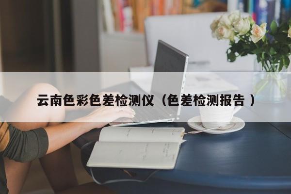 云南色彩色差檢測(cè)儀（色差檢測(cè)報(bào)告 ）