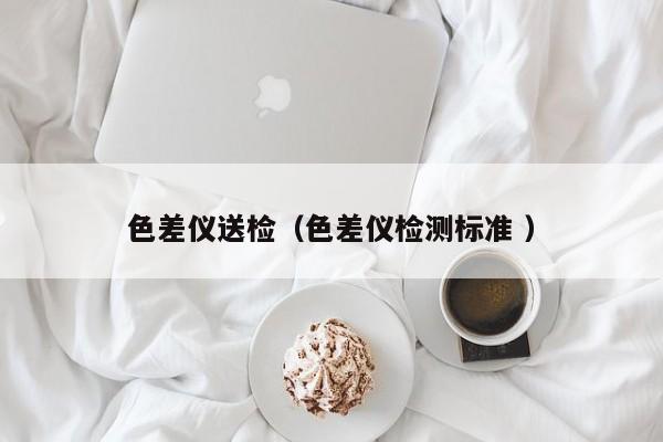 色差儀送檢（色差儀檢測(cè)標(biāo)準(zhǔn) ）