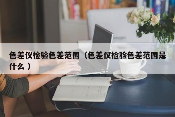 色差儀檢驗(yàn)色差范圍（色差儀檢驗(yàn)色差范圍是什么 ）