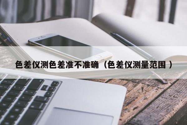 色差儀測色差準(zhǔn)不準(zhǔn)確（色差儀測量范圍 ）
