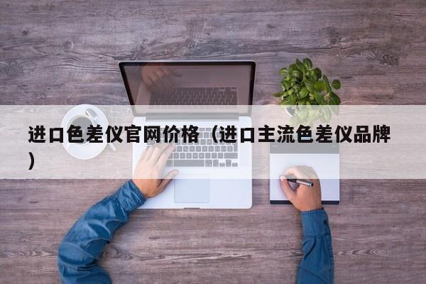 進(jìn)口色差儀官網(wǎng)價(jià)格（進(jìn)口主流色差儀品牌 ）
