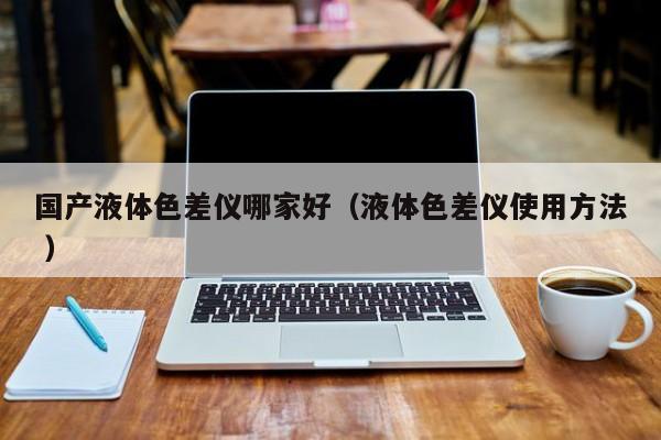 國產液體色差儀哪家好（液體色差儀使用方法 ）