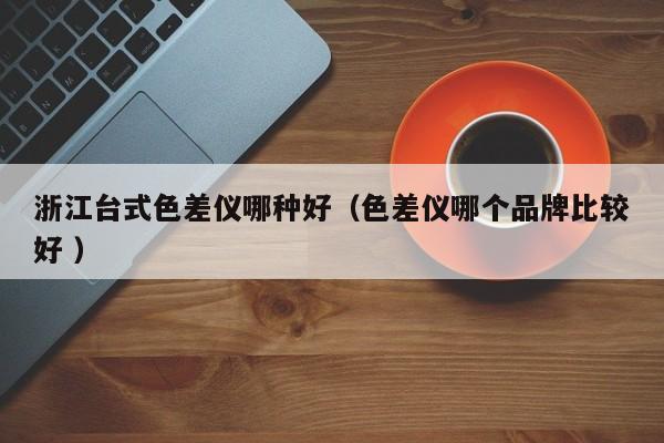 浙江臺(tái)式色差儀哪種好（色差儀哪個(gè)品牌比較好 ）