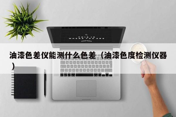 油漆色差儀能測(cè)什么色差（油漆色度檢測(cè)儀器 ）