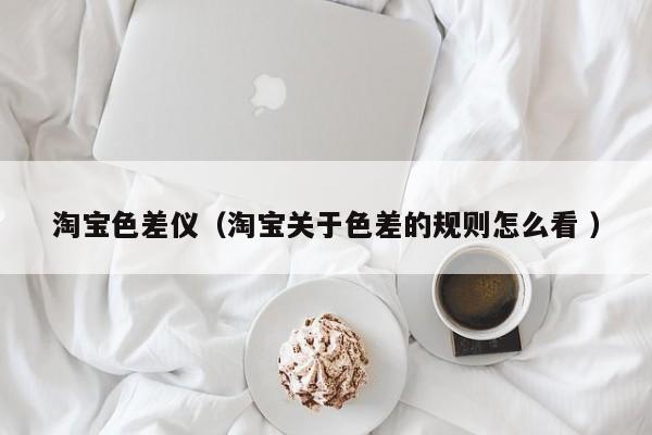淘寶色差儀（淘寶關于色差的規(guī)則怎么看 ）