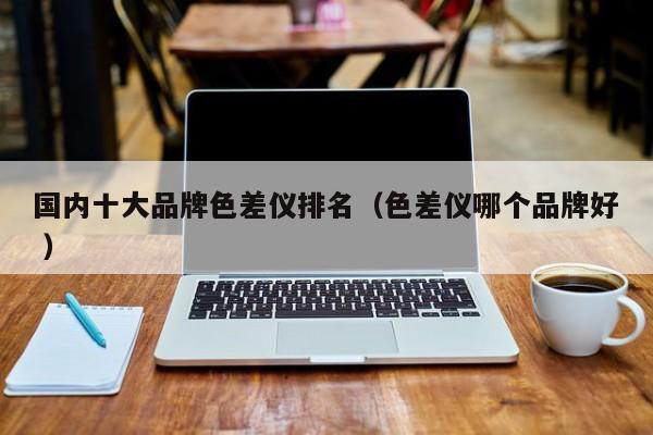 國內(nèi)十大品牌色差儀排名（色差儀哪個(gè)品牌好 ）