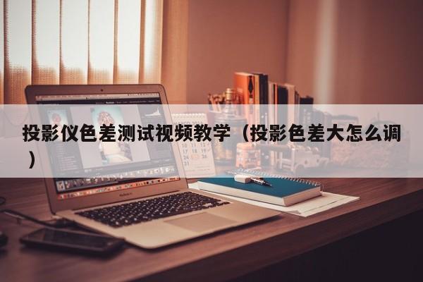 投影儀色差測試視頻教學(xué)（投影色差大怎么調(diào) ）