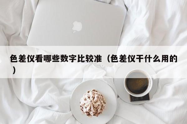 色差儀看哪些數(shù)字比較準（色差儀干什么用的 ）