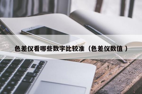 色差儀看哪些數(shù)字比較準（色差儀數(shù)值 ）