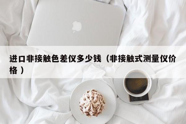 進(jìn)口非接觸色差儀多少錢（非接觸式測量儀價格 ）