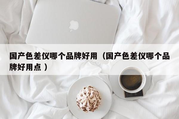 國產(chǎn)色差儀哪個(gè)品牌好用（國產(chǎn)色差儀哪個(gè)品牌好用點(diǎn) ）