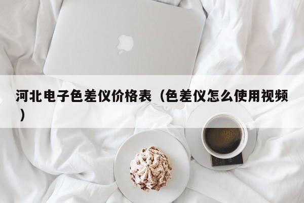 河北電子色差儀價(jià)格表（色差儀怎么使用視頻 ）