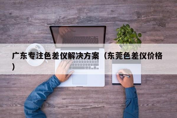 廣東專(zhuān)注色差儀解決方案（東莞色差儀價(jià)格 ）
