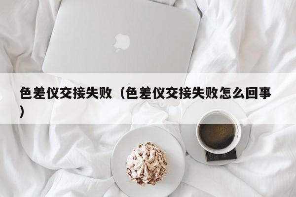 色差儀交接失?。ㄉ顑x交接失敗怎么回事 ）