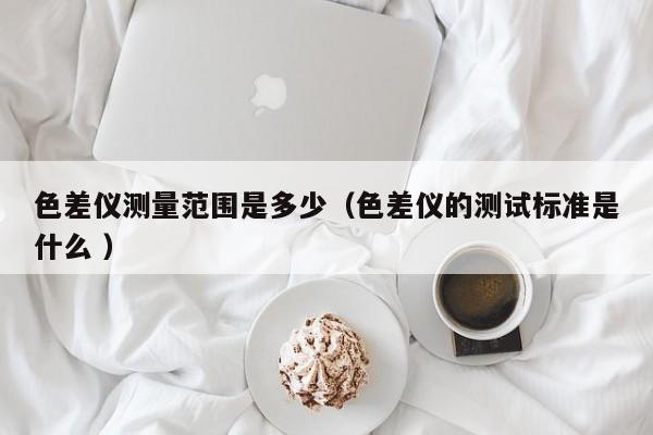 色差儀測(cè)量范圍是多少（色差儀的測(cè)試標(biāo)準(zhǔn)是什么 ）