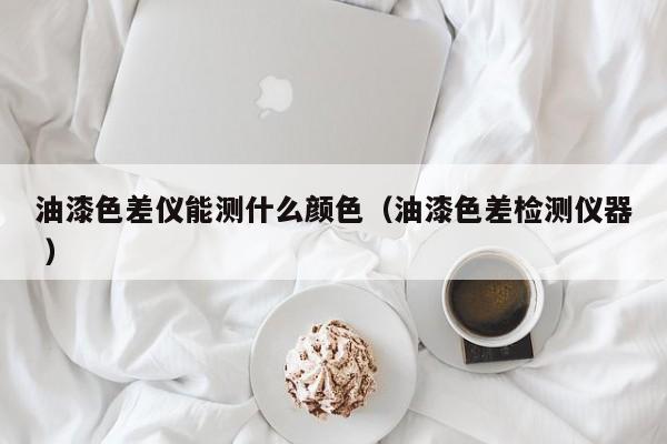 油漆色差儀能測(cè)什么顏色（油漆色差檢測(cè)儀器 ）