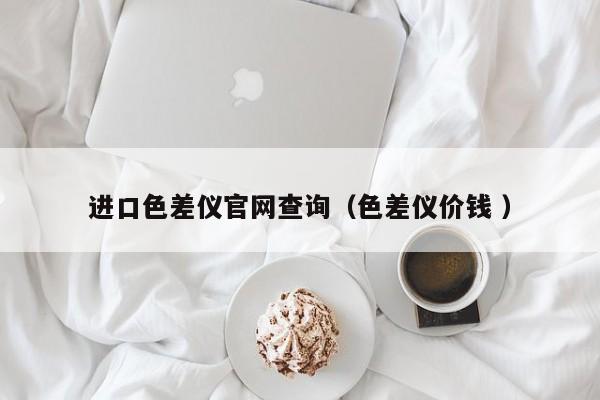 進(jìn)口色差儀官網(wǎng)查詢（色差儀價(jià)錢 ）