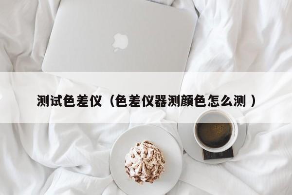 測(cè)試色差儀（色差儀器測(cè)顏色怎么測(cè) ）