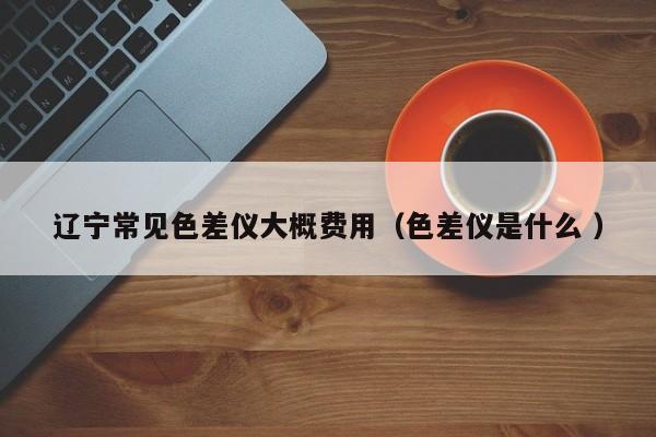 遼寧常見(jiàn)色差儀大概費(fèi)用（色差儀是什么 ）
