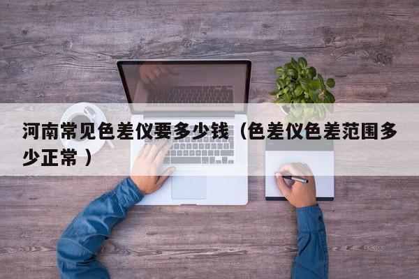 河南常見(jiàn)色差儀要多少錢（色差儀色差范圍多少正常 ）