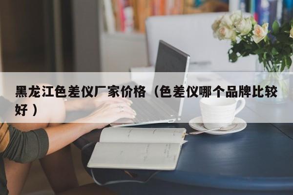 黑龍江色差儀廠家價(jià)格（色差儀哪個(gè)品牌比較好 ）