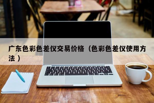 廣東色彩色差儀交易價(jià)格（色彩色差儀使用方法 ）