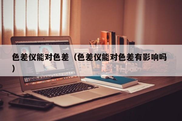 色差儀能對色差（色差儀能對色差有影響嗎 ）