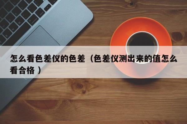 怎么看色差儀的色差（色差儀測(cè)出來的值怎么看合格 ）