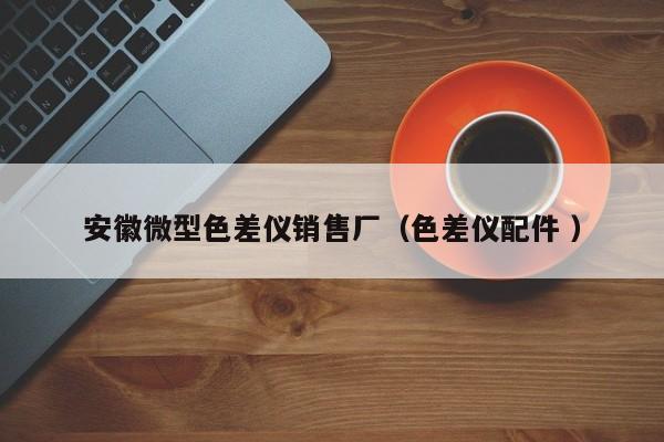 安徽微型色差儀銷(xiāo)售廠(chǎng)（色差儀配件 ）
