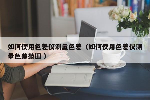 如何使用色差儀測(cè)量色差（如何使用色差儀測(cè)量色差范圍 ）