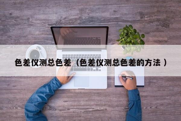色差儀測(cè)總色差（色差儀測(cè)總色差的方法 ）