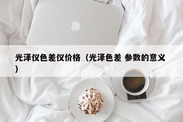 光澤儀色差儀價格（光澤色差 參數(shù)的意義 ）